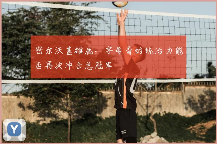 密尔沃基雄鹿，字母哥的统治力能否再次冲击总冠军