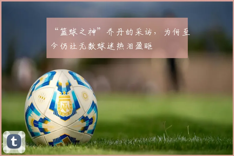 “篮球之神”乔丹的采访,为何至今仍让无数球迷热泪盈眶