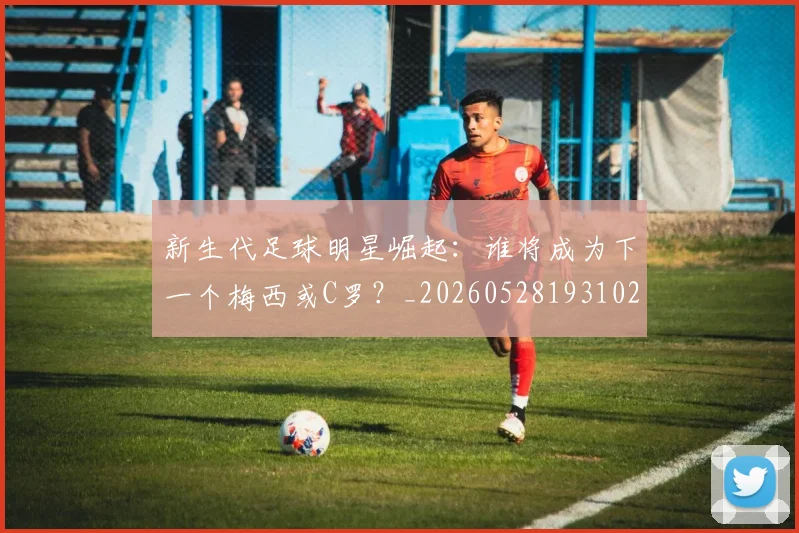 新生代足球明星崛起：谁将成为下一个梅西或C罗？_20260528193102