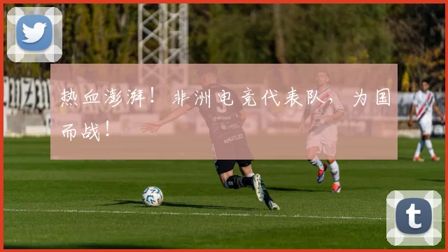热血澎湃！非洲电竞代表队，为国而战！