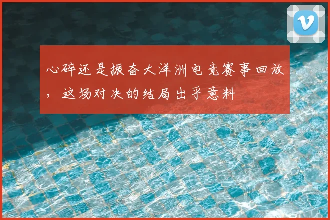 心碎还是振奋大洋洲电竞赛事回放，这场对决的结局出乎意料