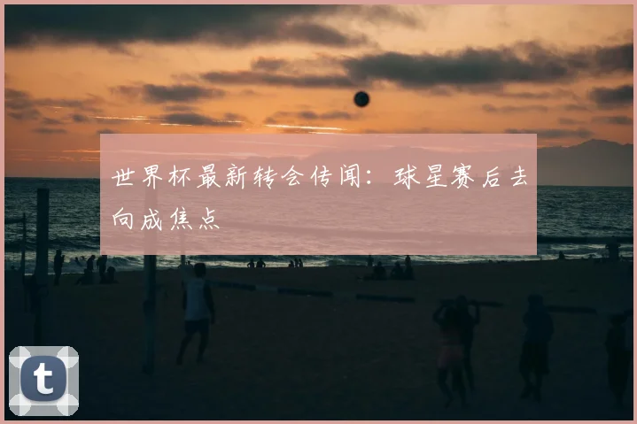世界杯最新转会传闻:球星赛后去向成焦点