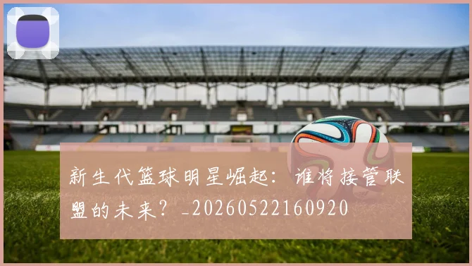 新生代篮球明星崛起：谁将接管联盟的未来？_20260522160920