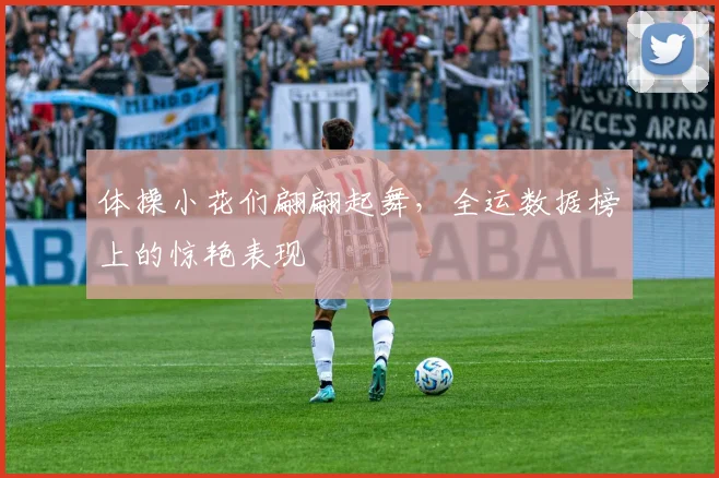体操小花们翩翩起舞，全运数据榜上的惊艳表现