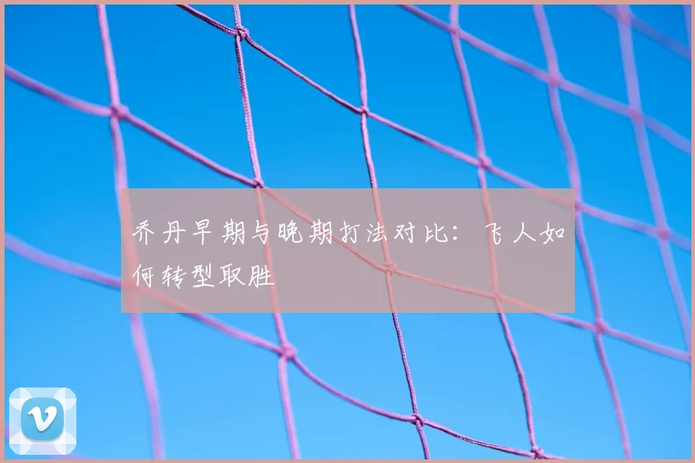 乔丹早期与晚期打法对比：飞人如何转型取胜