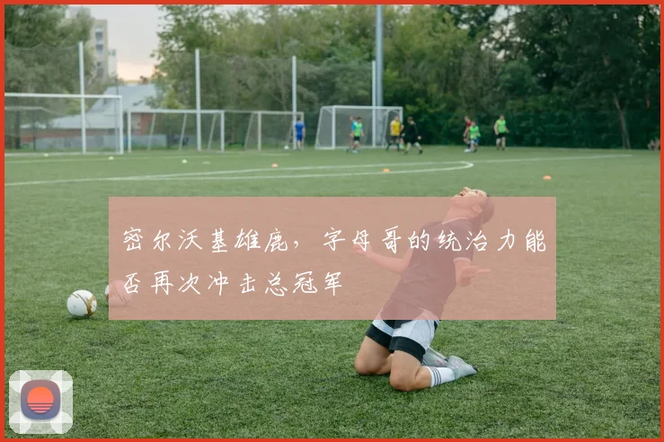 密尔沃基雄鹿，字母哥的统治力能否再次冲击总冠军