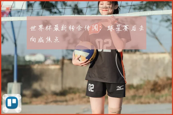 世界杯最新转会传闻:球星赛后去向成焦点