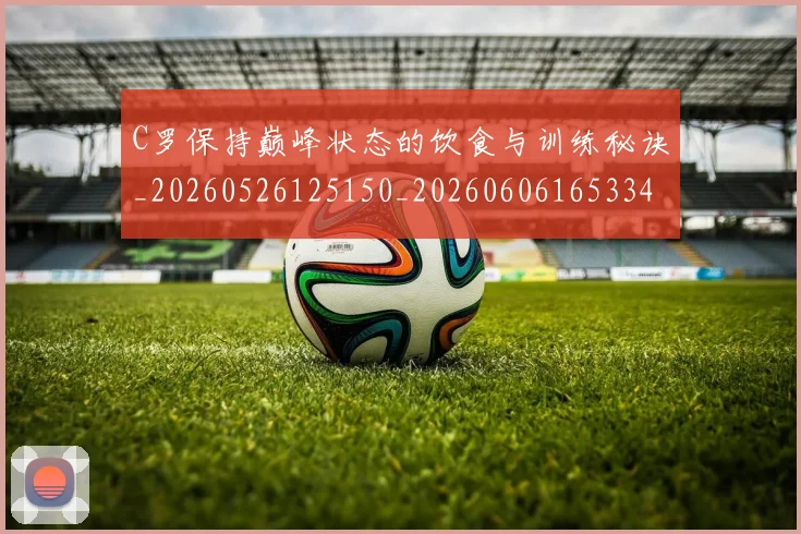 C罗保持巅峰状态的饮食与训练秘诀_20260526125150_20260606165334