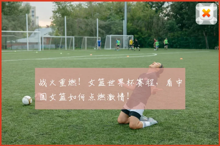 战火重燃！女篮世界杯赛程，看中国女篮如何点燃激情！