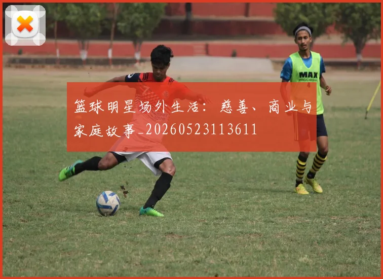 篮球明星场外生活：慈善、商业与家庭故事_20260523113611