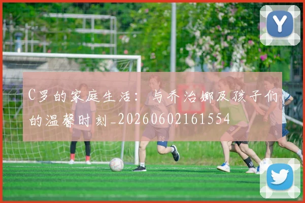 C罗的家庭生活:与乔治娜及孩子们的温馨时刻_20260602161554
